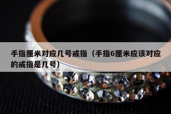手指厘米对应几号戒指（手指6厘米应该对应的戒指是几号）
