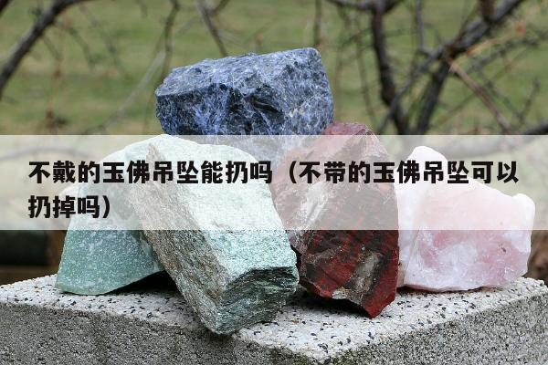 不戴的玉佛吊坠能扔吗（不带的玉佛吊坠可以扔掉吗）