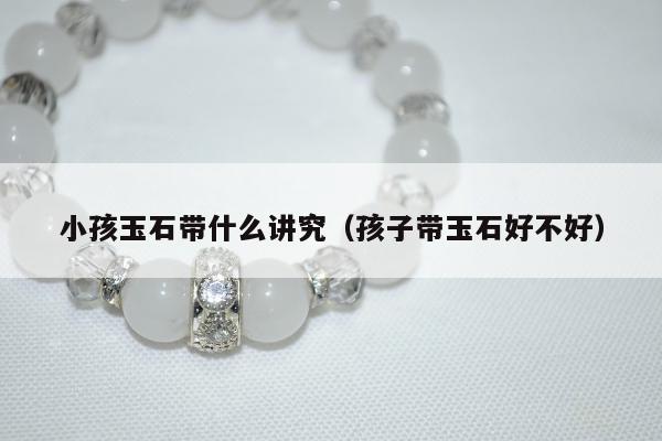 小孩玉石带什么讲究（孩子带玉石好不好）
