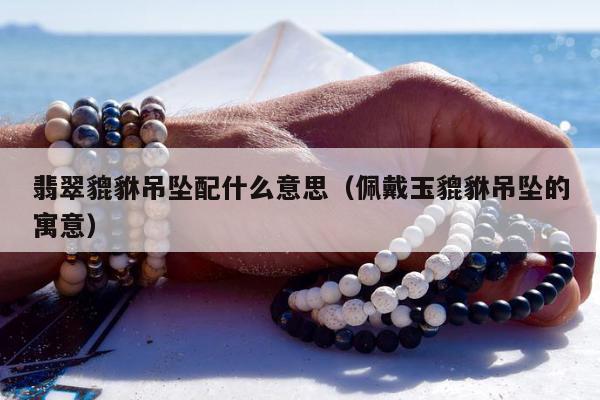 翡翠貔貅吊坠配什么意思（佩戴玉貔貅吊坠的寓意）