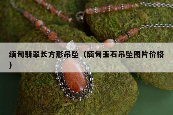 缅甸翡翠长方形吊坠（缅甸玉石吊坠图片价格）