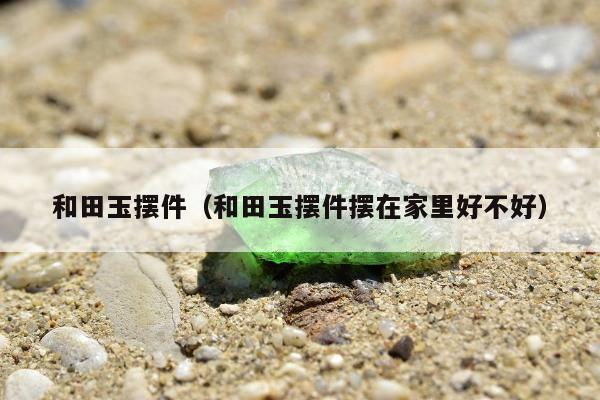 和田玉摆件（和田玉摆件摆在家里好不好）