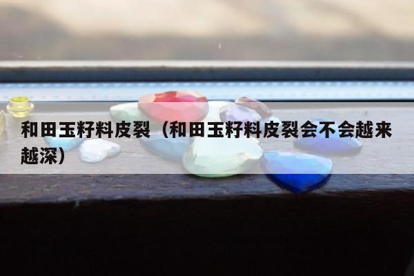 和田玉籽料皮裂（和田玉籽料皮裂会不会越来越深）