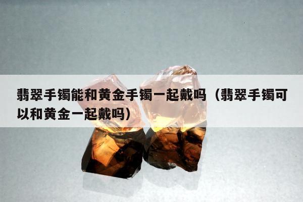 翡翠手镯能和黄金手镯一起戴吗（翡翠手镯可以和黄金一起戴吗）