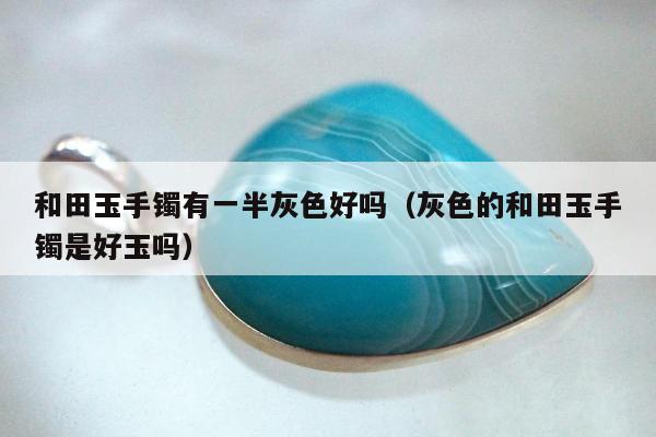 和田玉手镯有一半灰色好吗（灰色的和田玉手镯是好玉吗）
