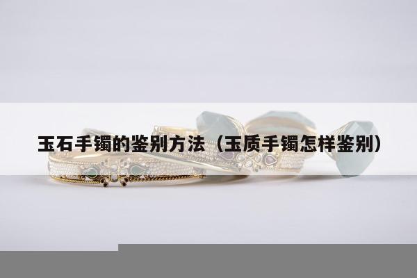 玉石手镯的鉴别方法（玉质手镯怎样鉴别）
