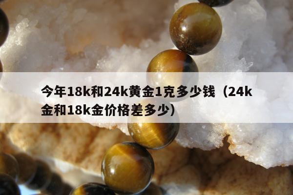 今年18k和24k黄金1克多少钱（24k金和18k金价格差多少）