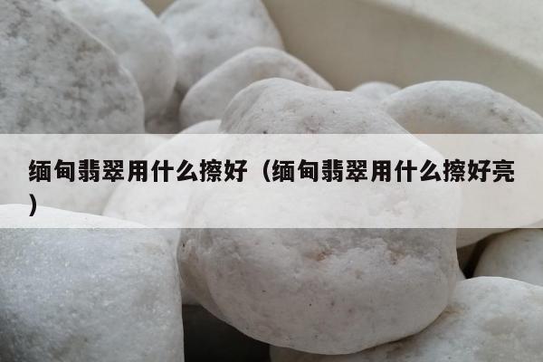 缅甸翡翠用什么擦好（缅甸翡翠用什么擦好亮）