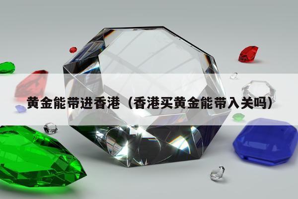 黄金能带进香港（香港买黄金能带入关吗）