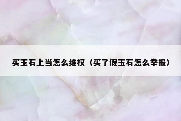 买玉石上当怎么维权（买了假玉石怎么举报）