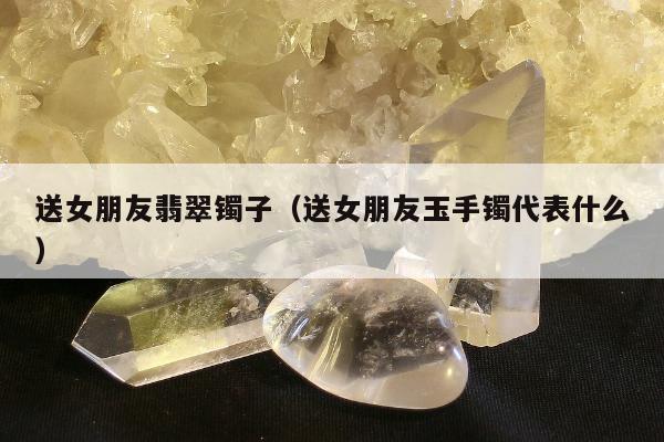 送女朋友翡翠镯子（送女朋友玉手镯代表什么）