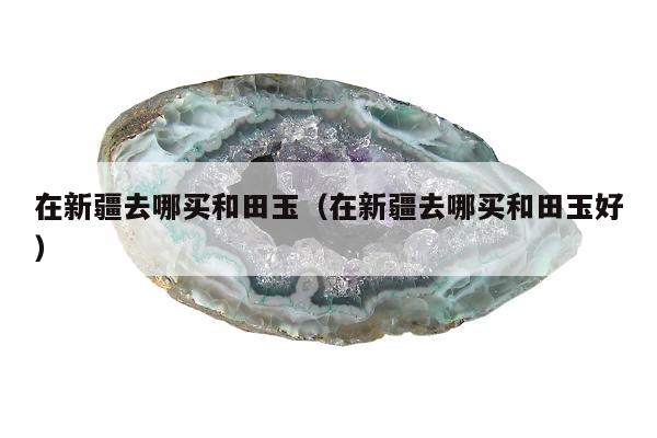 在新疆去哪买和田玉（在新疆去哪买和田玉好）