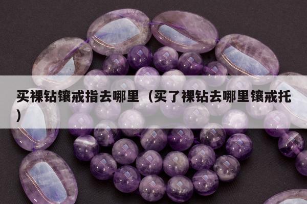 买裸钻镶戒指去哪里（买了裸钻去哪里镶戒托）