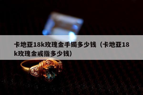 卡地亚18k玫瑰金手镯多少钱（卡地亚18k玫瑰金戒指多少钱）
