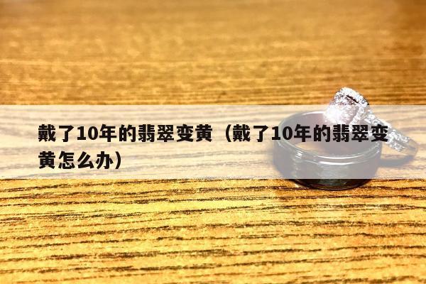 戴了10年的翡翠变黄（戴了10年的翡翠变黄怎么办）