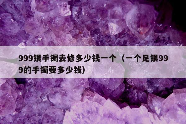 99银手镯去修多少钱一个（一个足银999的手镯要多少钱）"