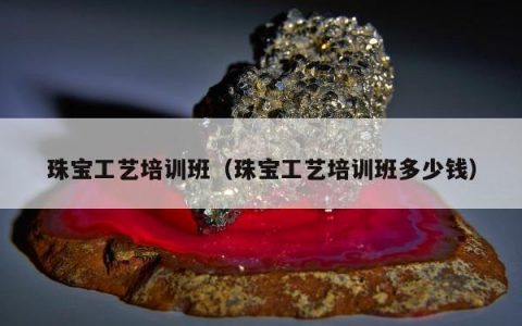 珠宝工艺培训班（珠宝工艺培训班多少钱）