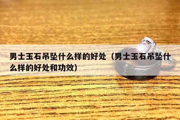 男士玉石吊坠什么样的好处（男士玉石吊坠什么样的好处和功效）