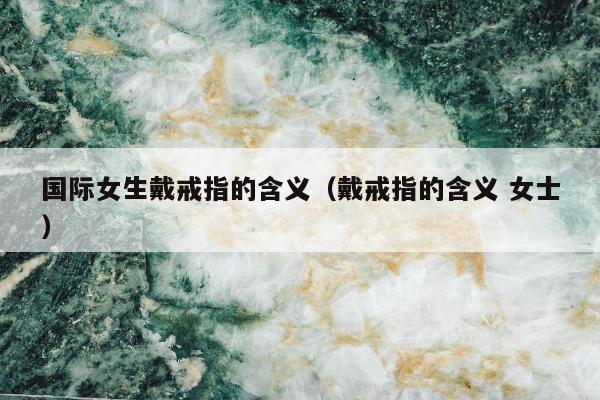 国际女生戴戒指的含义（戴戒指的含义 女士）