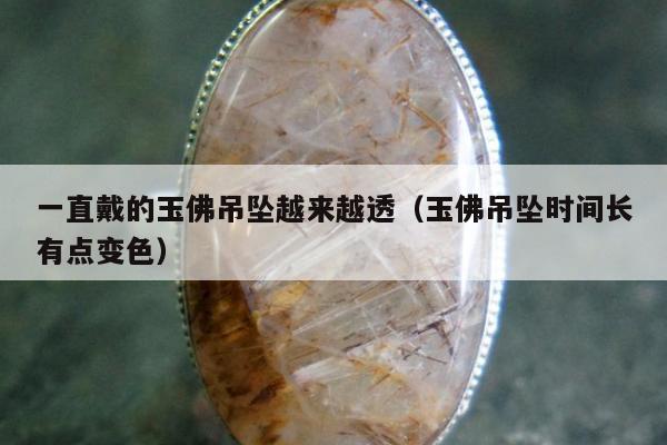 一直戴的玉佛吊坠越来越透（玉佛吊坠时间长有点变色）