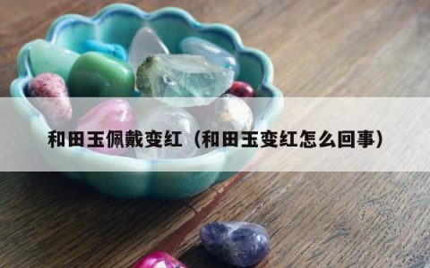 和田玉佩戴变红（和田玉变红怎么回事）