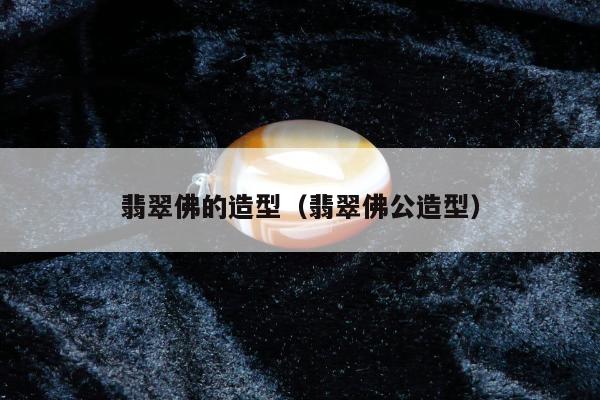翡翠佛的造型（翡翠佛公造型）