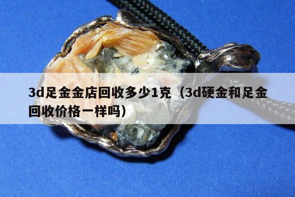 d足金金店回收多少1克（3d硬金和足金回收价格一样吗）"