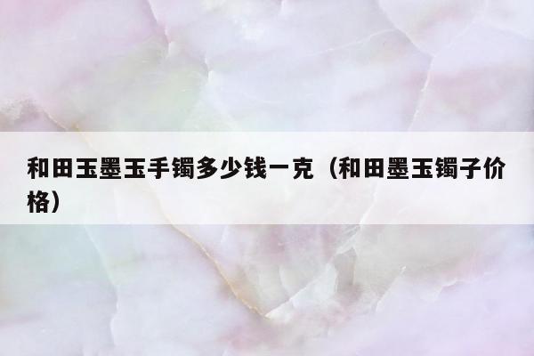 和田玉墨玉手镯多少钱一克（和田墨玉镯子价格）