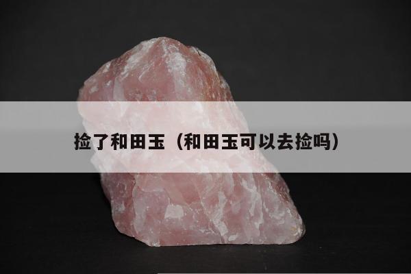 捡了和田玉（和田玉可以去捡吗）