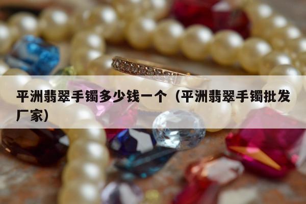 平洲翡翠手镯多少钱一个（平洲翡翠手镯批发厂家）