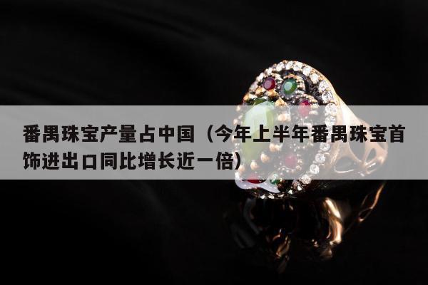 番禺珠宝产量占中国（今年上半年番禺珠宝首饰进出口同比增长近一倍）