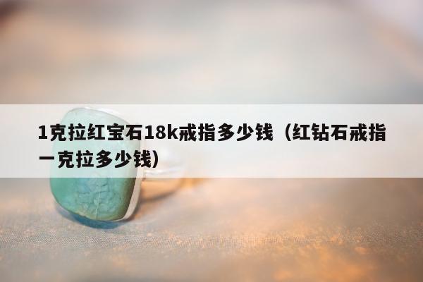 克拉红宝石18k戒指多少钱（红钻石戒指一克拉多少钱）"