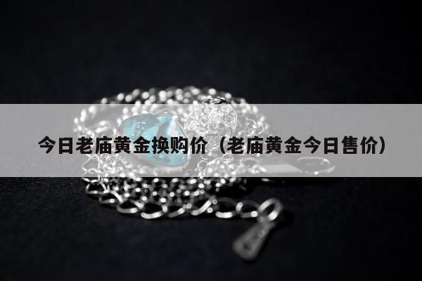 今日老庙黄金换购价（老庙黄金今日售价）