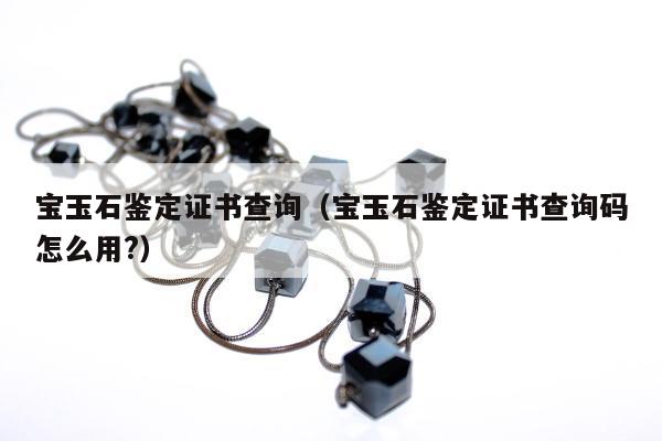宝玉石鉴定证书查询（宝玉石鉴定证书查询码怎么用?）