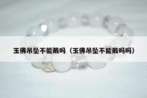 玉佛吊坠不能戴吗（玉佛吊坠不能戴吗吗）