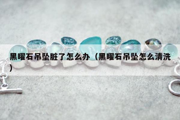 黑曜石吊坠脏了怎么办（黑曜石吊坠怎么清洗）