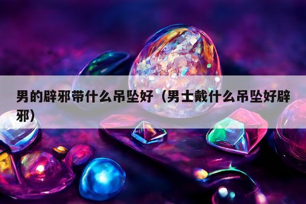 男的辟邪带什么吊坠好（男士戴什么吊坠好辟邪）
