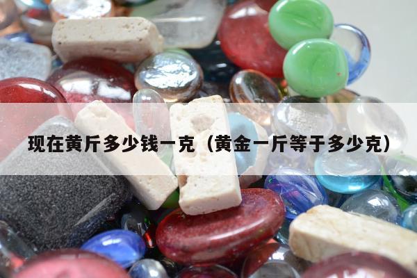 现在黄斤多少钱一克（黄金一斤等于多少克）