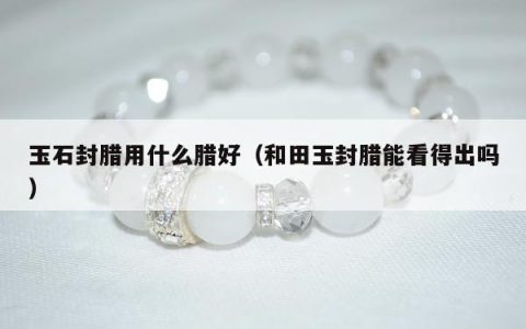 玉石封腊用什么腊好（和田玉封腊能看得出吗）