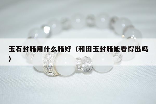 玉石封腊用什么腊好（和田玉封腊能看得出吗）