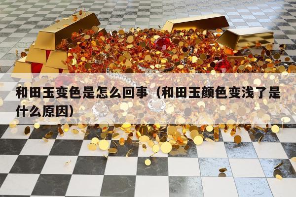和田玉变色是怎么回事（和田玉颜色变浅了是什么原因）