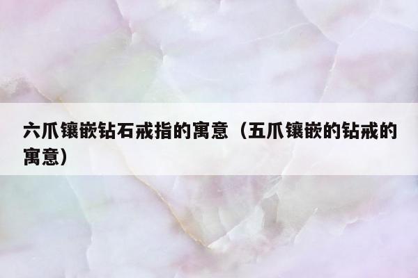 六爪镶嵌钻石戒指的寓意（五爪镶嵌的钻戒的寓意）