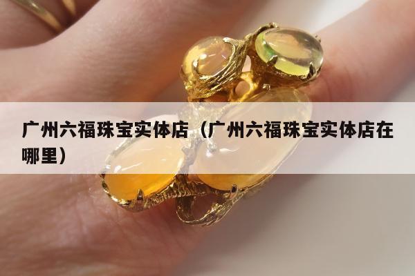 广州六福珠宝实体店（广州六福珠宝实体店在哪里）