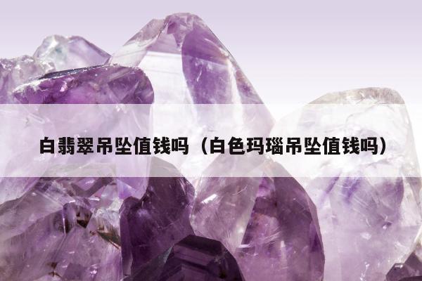 白翡翠吊坠值钱吗（白色玛瑙吊坠值钱吗）
