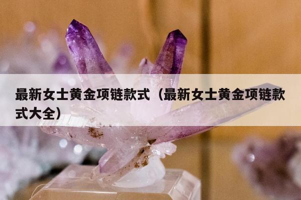 最新女士黄金项链款式（最新女士黄金项链款式大全）