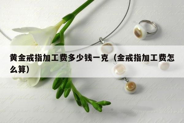 黄金戒指加工费多少钱一克（金戒指加工费怎么算）