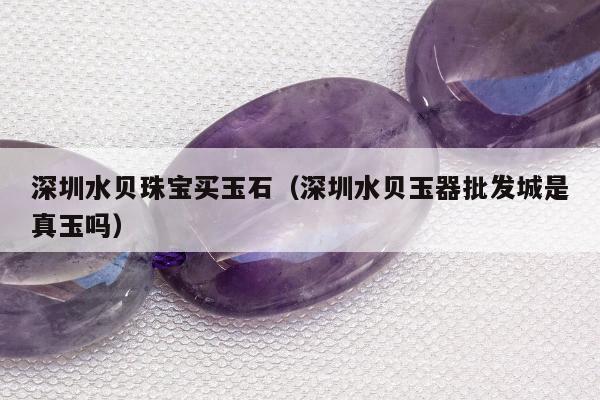 深圳水贝珠宝买玉石（深圳水贝玉器批发城是真玉吗）