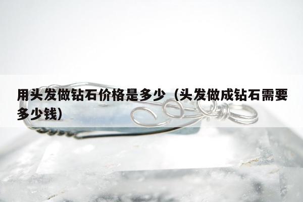 用头发做钻石价格是多少（头发做成钻石需要多少钱）