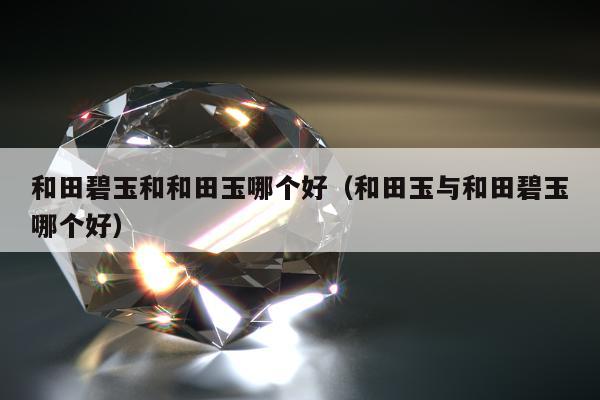 和田碧玉和和田玉哪个好（和田玉与和田碧玉哪个好）