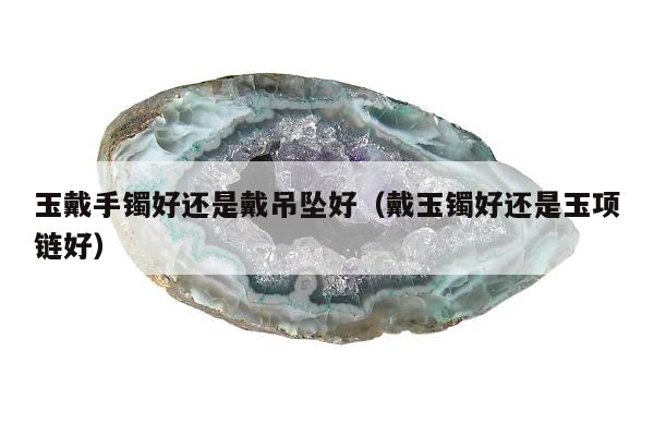 玉戴手镯好还是戴吊坠好（戴玉镯好还是玉项链好）
